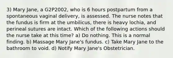 3) Mary Jane, a G2P2002, who is 6 hours postpartum from a spontaneous vaginal delivery, is assessed. The nurse notes that the fundus is firm at the umbilicus, there is heavy lochia, and perineal sutures are intact. Which of the following actions should the nurse take at this time? a) Do nothing. This is a normal finding. b) Massage Mary Jane's fundus. c) Take Mary Jane to the bathroom to void. d) Notify Mary Jane's Obstetrician.