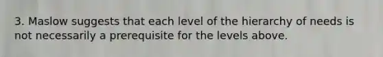 3. Maslow suggests that each level of the hierarchy of needs is not necessarily a prerequisite for the levels above.