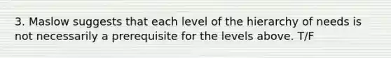 3. Maslow suggests that each level of the hierarchy of needs is not necessarily a prerequisite for the levels above. T/F