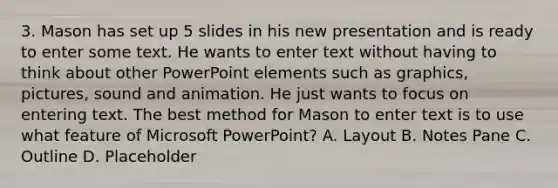 3. Mason has set up 5 slides in his new presentation and is ready to enter some text. He wants to enter text without having to think about other PowerPoint elements such as graphics, pictures, sound and animation. He just wants to focus on entering text. The best method for Mason to enter text is to use what feature of Microsoft PowerPoint? A. Layout B. Notes Pane C. Outline D. Placeholder