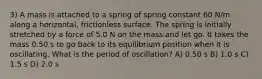 3) A mass is attached to a spring of spring constant 60 N/m along a horizontal, frictionless surface. The spring is initially stretched by a force of 5.0 N on the mass and let go. It takes the mass 0.50 s to go back to its equilibrium position when it is oscillating. What is the period of oscillation? A) 0.50 s B) 1.0 s C) 1.5 s D) 2.0 s