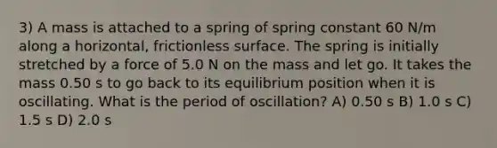 3) A mass is attached to a spring of spring constant 60 N/m along a horizontal, frictionless surface. The spring is initially stretched by a force of 5.0 N on the mass and let go. It takes the mass 0.50 s to go back to its equilibrium position when it is oscillating. What is the period of oscillation? A) 0.50 s B) 1.0 s C) 1.5 s D) 2.0 s