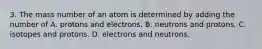 3. The mass number of an atom is determined by adding the number of A. protons and electrons. B. neutrons and protons. C. isotopes and protons. D. electrons and neutrons.