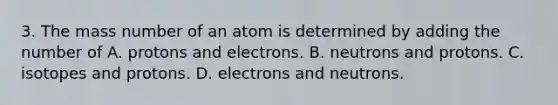 3. The mass number of an atom is determined by adding the number of A. protons and electrons. B. neutrons and protons. C. isotopes and protons. D. electrons and neutrons.