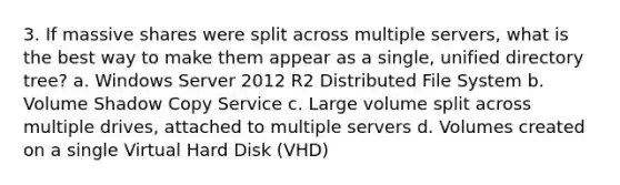 3. If massive shares were split across multiple servers, what is the best way to make them appear as a single, unified directory tree? a. Windows Server 2012 R2 Distributed File System b. Volume Shadow Copy Service c. Large volume split across multiple drives, attached to multiple servers d. Volumes created on a single Virtual Hard Disk (VHD)