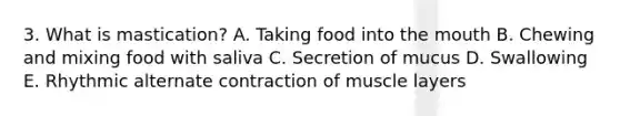 3. What is mastication? A. Taking food into the mouth B. Chewing and mixing food with saliva C. Secretion of mucus D. Swallowing E. Rhythmic alternate contraction of muscle layers
