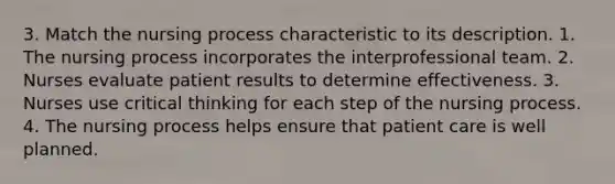 3. Match the nursing process characteristic to its description. 1. The nursing process incorporates the interprofessional team. 2. Nurses evaluate patient results to determine effectiveness. 3. Nurses use critical thinking for each step of the nursing process. 4. The nursing process helps ensure that patient care is well planned.