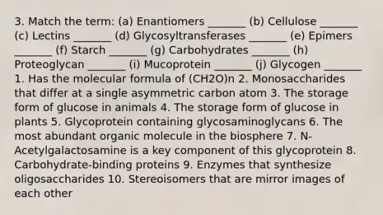 3. Match the term: (a) Enantiomers _______ (b) Cellulose _______ (c) Lectins _______ (d) Glycosyltransferases _______ (e) Epimers _______ (f) Starch _______ (g) Carbohydrates _______ (h) Proteoglycan _______ (i) Mucoprotein _______ (j) Glycogen _______ 1. Has the molecular formula of (CH2O)n 2. Monosaccharides that differ at a single asymmetric carbon atom 3. The storage form of glucose in animals 4. The storage form of glucose in plants 5. Glycoprotein containing glycosaminoglycans 6. The most abundant organic molecule in the biosphere 7. N-Acetylgalactosamine is a key component of this glycoprotein 8. Carbohydrate-binding proteins 9. Enzymes that synthesize oligosaccharides 10. Stereoisomers that are mirror images of each other