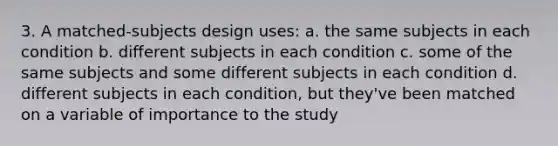 3. A matched-subjects design uses: a. the same subjects in each condition b. different subjects in each condition c. some of the same subjects and some different subjects in each condition d. different subjects in each condition, but they've been matched on a variable of importance to the study