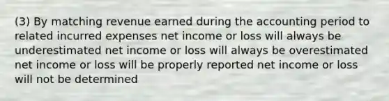 (3) By matching revenue earned during the accounting period to related incurred expenses net income or loss will always be underestimated net income or loss will always be overestimated net income or loss will be properly reported net income or loss will not be determined