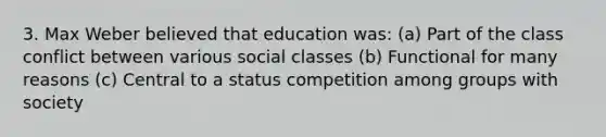 3. Max Weber believed that education was: (a) Part of the class conflict between various social classes (b) Functional for many reasons (c) Central to a status competition among groups with society