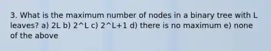 3. What is the maximum number of nodes in a binary tree with L leaves? a) 2L b) 2^L c) 2^L+1 d) there is no maximum e) none of the above