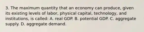 3. The maximum quantity that an economy can produce, given its existing levels of labor, physical capital, technology, and institutions, is called: A. real GDP. B. potential GDP. C. aggregate supply. D. aggregate demand.