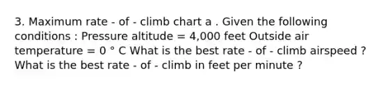 3. Maximum rate - of - climb chart a . Given the following conditions : Pressure altitude = 4,000 feet Outside air temperature = 0 ° C What is the best rate - of - climb airspeed ? What is the best rate - of - climb in feet per minute ?