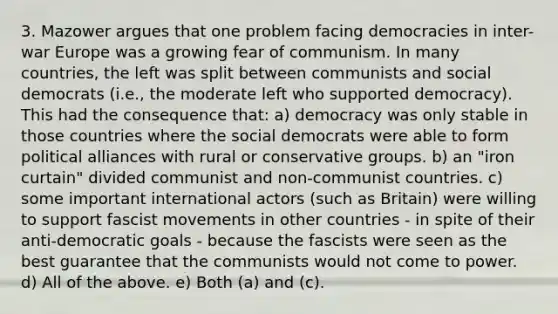 3. Mazower argues that one problem facing democracies in inter-war Europe was a growing fear of communism. In many countries, the left was split between communists and social democrats (i.e., the moderate left who supported democracy). This had the consequence that: a) democracy was only stable in those countries where the social democrats were able to form political alliances with rural or conservative groups. b) an "iron curtain" divided communist and non-communist countries. c) some important international actors (such as Britain) were willing to support fascist movements in other countries - in spite of their anti-democratic goals - because the fascists were seen as the best guarantee that the communists would not come to power. d) All of the above. e) Both (a) and (c).