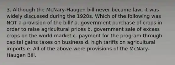 3. Although the McNary-Haugen bill never became law, it was widely discussed during the 1920s. Which of the following was NOT a provision of the bill? a. government purchase of crops in order to raise agricultural prices b. government sale of excess crops on the world market c. payment for the program through capital gains taxes on business d. high tariffs on agricultural imports e. All of the above were provisions of the McNary-Haugen Bill.