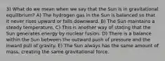 3) What do we mean when we say that the Sun is in gravitational equilibrium? A) The hydrogen gas in the Sun is balanced so that it never rises upward or falls downward. B) The Sun maintains a steady temperature. C) This is another way of stating that the Sun generates energy by nuclear fusion. D) There is a balance within the Sun between the outward push of pressure and the inward pull of gravity. E) The Sun always has the same amount of mass, creating the same gravitational force.