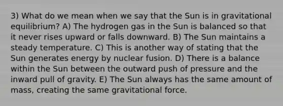 3) What do we mean when we say that the Sun is in gravitational equilibrium? A) The hydrogen gas in the Sun is balanced so that it never rises upward or falls downward. B) The Sun maintains a steady temperature. C) This is another way of stating that the Sun generates energy by nuclear fusion. D) There is a balance within the Sun between the outward push of pressure and the inward pull of gravity. E) The Sun always has the same amount of mass, creating the same gravitational force.