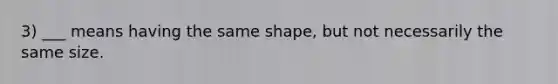 3) ___ means having the same shape, but not necessarily the same size.