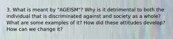 3. What is meant by "AGEISM"? Why is it detrimental to both the individual that is discriminated against and society as a whole? What are some examples of it? How did these attitudes develop? How can we change it?