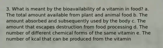 3. What is meant by the bioavailability of a vitamin in food?​ a. ​The total amount available from plant and animal food b. ​The amount absorbed and subsequently used by the body c. ​The amount that escapes destruction from food processing d. The number of different chemical forms of the same vitamin​ e. The number of kcal that can be produced from the vitamin​