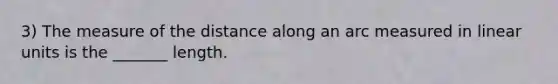 3) The measure of the distance along an arc measured in linear units is the _______ length.