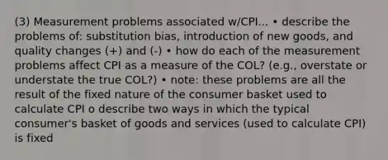 (3) Measurement problems associated w/CPI... • describe the problems of: substitution bias, introduction of new goods, and quality changes (+) and (-) • how do each of the measurement problems affect CPI as a measure of the COL? (e.g., overstate or understate the true COL?) • note: these problems are all the result of the fixed nature of the consumer basket used to calculate CPI o describe two ways in which the typical consumer's basket of goods and services (used to calculate CPI) is fixed