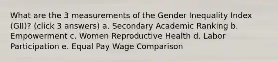 What are the 3 measurements of the Gender Inequality Index (GII)? (click 3 answers) a. Secondary Academic Ranking b. Empowerment c. Women Reproductive Health d. Labor Participation e. Equal Pay Wage Comparison