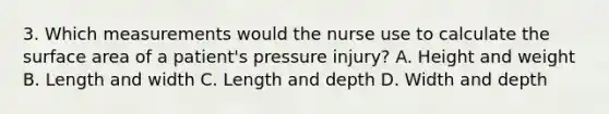 3. Which measurements would the nurse use to calculate the surface area of a patient's pressure injury? A. Height and weight B. Length and width C. Length and depth D. Width and depth