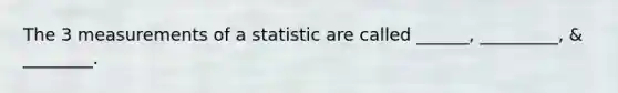 The 3 measurements of a statistic are called ______, _________, & ________.