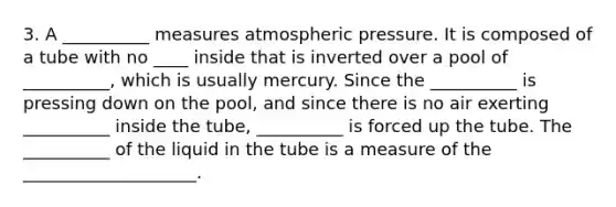 3. A __________ measures atmospheric pressure. It is composed of a tube with no ____ inside that is inverted over a pool of __________, which is usually mercury. Since the __________ is pressing down on the pool, and since there is no air exerting __________ inside the tube, __________ is forced up the tube. The __________ of the liquid in the tube is a measure of the ____________________.