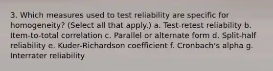 3. Which measures used to test reliability are specific for homogeneity? (Select all that apply.) a. Test-retest reliability b. Item-to-total correlation c. Parallel or alternate form d. Split-half reliability e. Kuder-Richardson coefficient f. Cronbach's alpha g. Interrater reliability