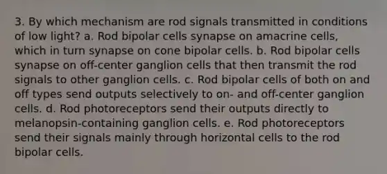 3. By which mechanism are rod signals transmitted in conditions of low light? a. Rod bipolar cells synapse on amacrine cells, which in turn synapse on cone bipolar cells. b. Rod bipolar cells synapse on off-center ganglion cells that then transmit the rod signals to other ganglion cells. c. Rod bipolar cells of both on and off types send outputs selectively to on- and off-center ganglion cells. d. Rod photoreceptors send their outputs directly to melanopsin-containing ganglion cells. e. Rod photoreceptors send their signals mainly through horizontal cells to the rod bipolar cells.