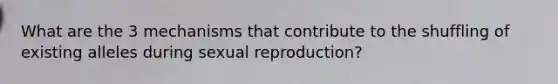 What are the 3 mechanisms that contribute to the shuffling of existing alleles during sexual reproduction?