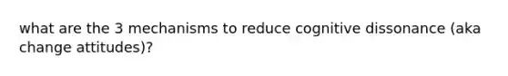 what are the 3 mechanisms to reduce cognitive dissonance (aka change attitudes)?