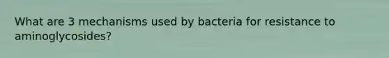 What are 3 mechanisms used by bacteria for resistance to aminoglycosides?