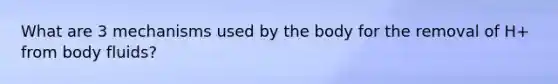 What are 3 mechanisms used by the body for the removal of H+ from body fluids?