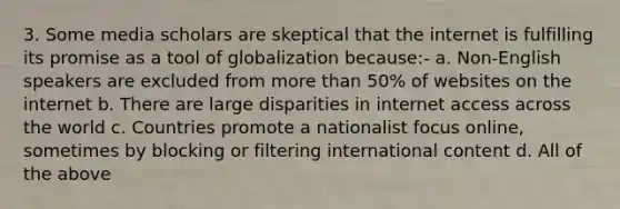 3. Some media scholars are skeptical that the internet is fulfilling its promise as a tool of globalization because:- a. Non-English speakers are excluded from more than 50% of websites on the internet b. There are large disparities in internet access across the world c. Countries promote a nationalist focus online, sometimes by blocking or filtering international content d. All of the above