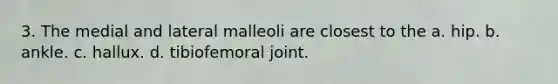 3. The medial and lateral malleoli are closest to the a. hip. b. ankle. c. hallux. d. tibiofemoral joint.