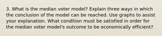 3. What is the median voter model? Explain three ways in which the conclusion of the model can be reached. Use graphs to assist your explanation. What condition must be satisfied in order for the median voter model's outcome to be economically efficient?