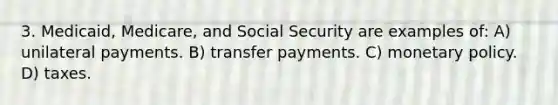 3. Medicaid, Medicare, and Social Security are examples of: A) unilateral payments. B) transfer payments. C) monetary policy. D) taxes.