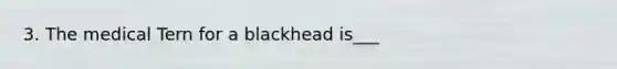 3. The medical Tern for a blackhead is___