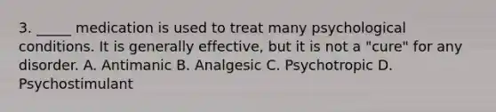 3. _____ medication is used to treat many psychological conditions. It is generally effective, but it is not a "cure" for any disorder. A. Antimanic B. Analgesic C. Psychotropic D. Psychostimulant