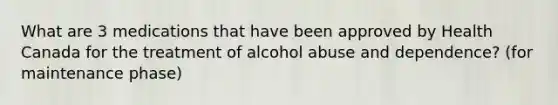 What are 3 medications that have been approved by Health Canada for the treatment of alcohol abuse and dependence? (for maintenance phase)