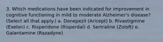 3. Which medications have been indicated for improvement in cognitive functioning in mild to moderate Alzheimer's disease? (Select all that apply.) a. Donepezil (Aricept) b. Rivastigmine (Exelon) c. Risperidone (Risperdal) d. Sertraline (Zoloft) e. Galantamine (Razadyne)