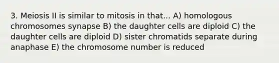 3. Meiosis II is similar to mitosis in that... A) homologous chromosomes synapse B) the daughter cells are diploid C) the daughter cells are diploid D) sister chromatids separate during anaphase E) the chromosome number is reduced