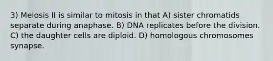 3) Meiosis II is similar to mitosis in that A) sister chromatids separate during anaphase. B) DNA replicates before the division. C) the daughter cells are diploid. D) homologous chromosomes synapse.