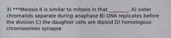 3) ***Meiosis II is similar to mitosis in that ________. A) sister chromatids separate during anaphase B) DNA replicates before the division C) the daughter cells are diploid D) homologous chromosomes synapse