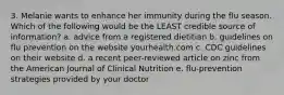 3. Melanie wants to enhance her immunity during the flu season. Which of the following would be the LEAST credible source of information? a. advice from a registered dietitian b. guidelines on flu prevention on the website yourhealth.com c. CDC guidelines on their website d. a recent peer-reviewed article on zinc from the American Journal of Clinical Nutrition e. flu-prevention strategies provided by your doctor