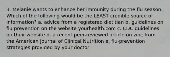 3. Melanie wants to enhance her immunity during the flu season. Which of the following would be the LEAST credible source of information? a. advice from a registered dietitian b. guidelines on flu prevention on the website yourhealth.com c. CDC guidelines on their website d. a recent peer-reviewed article on zinc from the American Journal of Clinical Nutrition e. flu-prevention strategies provided by your doctor